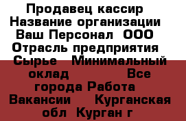 Продавец-кассир › Название организации ­ Ваш Персонал, ООО › Отрасль предприятия ­ Сырье › Минимальный оклад ­ 17 000 - Все города Работа » Вакансии   . Курганская обл.,Курган г.